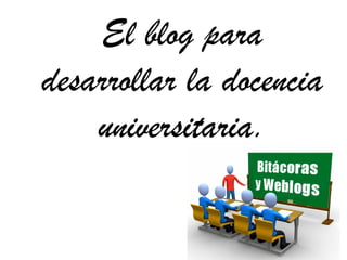 El blog para
desarrollar la docencia
    universitaria.
 