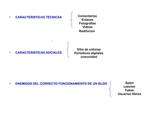 •   CARACTERISTICAS TECNICAS        Comentarios
                                      Enlaces
                                    Fotografias
                                      Videos
                                    Redifucion


                      .

                                   Sitio de noticias
•   CARACTERISTICAS SOCIALES      Periodicos digitales
                                      comunidad




•   ENEMIGOS DEL CORRECTO FUNCIONAMIENTO DE UN BLOG          Spam
                                                            Leecher
                                                             Fakes
                                                         Usuarios titeres
 