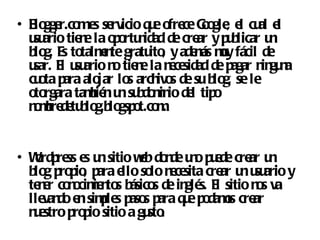 • B gge me se
   lo r.co s rvicio q e ofre G o , e cu e
                          u     ce o gle l al l
  u ario tie e la o o n de cre y p b
   su       n      p rtu idad      ar u licar u   n
  b g. E to e te gratu , y ade ás my fácil de
   lo s talmn             ito      m u
  u E u ario n tie e la n ce
   sar. l su       o n        e sidad de pagar n gu a
                                                in n
  cu ta p alo lo arch s de su b g, se le
    o ara jar s             ivo       lo
  o rgara tamié u su do in de tip
   to         b n n b m io l o
  n mre e b g.b gsp t.co .
   o b d tu lo lo o m


• Wrd re e u sitio wb do de u o p e cre u
   o p ss s n       e n n u de ar n
  b g p p , p e so n ce cre u u ario y
   lo ro io ara llo lo e sita ar n su
  te e co o ie to b s de in s. E sitio n s va
    n r n cim n s ásico     glé l       o
  lle do e simle p s p q e p dams cre
     van n p s aso ara u o o ar
  n e p p sitio a gu .
   u stro ro io       sto
 