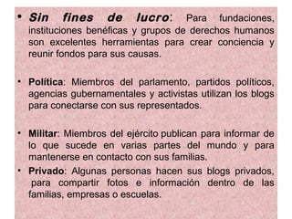 • Sin     fines     de    lucro :    Para fundaciones,
  instituciones benéficas y grupos de derechos humanos
  son excelentes herramientas para crear conciencia y
  reunir fondos para sus causas.

• Política: Miembros del parlamento, partidos políticos,
  agencias gubernamentales y activistas utilizan los blogs
  para conectarse con sus representados.

• Militar: Miembros del ejército publican para informar de
  lo que sucede en varias partes del mundo y para
  mantenerse en contacto con sus familias.
• Privado: Algunas personas hacen sus blogs privados,
   para compartir fotos e información dentro de las
  familias, empresas o escuelas.
 