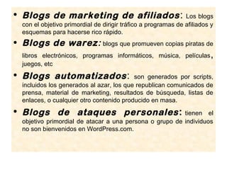 • Blogs de marketing de afiliados :                            Los blogs
  con el objetivo primordial de dirigir tráfico a programas de afiliados y
  esquemas para hacerse rico rápido.
• Blogs de warez: blogs que promueven copias piratas de
  libros electrónicos, programas informáticos, música, películas        ,
  juegos, etc
• Blogs automatizados :                   son generados por scripts,
  incluidos los generados al azar, los que republican comunicados de
  prensa, material de marketing, resultados de búsqueda, listas de
  enlaces, o cualquier otro contenido producido en masa.
• Blogs de ataques personales :                          tienen el
  objetivo primordial de atacar a una persona o grupo de individuos
  no son bienvenidos en WordPress.com.
 