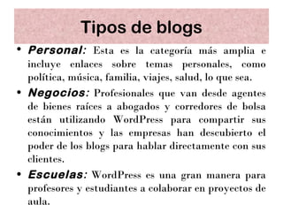 Tipos de blogs
• Personal: Esta es la categoría más amplia e
  incluye enlaces sobre temas personales, como
  política, música, familia, viajes, salud, lo que sea.
• Negocios: Profesionales que van desde agentes
  de bienes raíces a abogados y corredores de bolsa
  están utilizando WordPress para compartir sus
  conocimientos y las empresas han descubierto el
  poder de los blogs para hablar directamente con sus
  clientes.
• Escuelas: WordPress es una gran manera para
  profesores y estudiantes a colaborar en proyectos de
  aula.
 