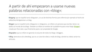 A partir de ahí empezaron a usarse nuevas
palabras relacionadas con «blog»:
•Blogging: que en español sería «bloguear», se usa de distintas formas para referirse por ejemplo al hecho de
editar/escribir/gestionar un blog.
•Blogger: que en español sería «bloguero» o «bloguera», se refiere a la persona que escribe, tiene o se
dedica al mundo de los blogs. También se refiere al nombre de la plataforma para crear blogs (Blogger)
creada por Pyra Labs y que finalmente pasó a ser propiedad de Google.
•Blogosfera: que se refiere en general al conjunto de todos los blogs o bloggers.
•VBlog: abreviatura de videoblog, que es un canal de vídeo a modo de blog y donde los vídeos serían los
artículos.
 