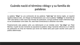 Cuándo nació el término «blog» y su familia de
palabras
La palabra “blog” es una contracción de las palabras “web log” del idioma inglés, en español
significa bitácora web. Jorn Barger de Robotwisdom.com crea la palabra “weblog” en diciembre de
1997 para llamar a este nuevo tipo formato de publicación, aunque pudieran existir anteriores blogs,
no se consideraban como tales. Así, esta frase comencienza a utilizarse e las redes.
Posteriormente esta palabra sufre una deformación al ser dividida como “we blog” por Peter
Merholz. A partir de ese momento se popularizó la palabra «blog» haciendo referencia a un método
de publicación en línea de historias que sirven de interés tanto para quien escribe como para un
público determinado.
 