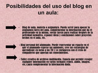Posibilidades del uso del blog en
            un aula:

    •   Blog de aula, materia o asignatura. Puede servir para apoyar la
        asignatura fuera del aula, complementar la información que da el
        profesorado en la misma, enviar tareas para realizar después de la
        actividad formativa, exponer ideas y conclusiones sobre proyectos
        hechos en el aula, etc.

     • Blog personal del alumnado. Puede representar un espacio en el
        que el alumnado exprese sus opiniones, cree sus estrategias de
        aprendizaje en torno a las TIC y se enriquezca con el resto de
        compañeros que aportan sus conocimientos.

     • Taller creativo de archivos multimedia. Espacio que permite recoger
        cualquier información en varios formatos (vídeo, audio, imagen,
        etc.) para complementar la información dada.
 