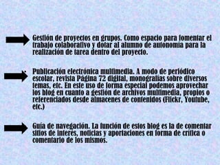 • Gestión de proyectos en grupos. Como espacio para fomentar el
  trabajo colaborativo y dotar al alumno de autonomía para la
  realización de tarea dentro del proyecto.

• Publicación electrónica multimedia. A modo de periódico
  escolar, revista Página 72 digital, monografías sobre diversos
  temas, etc. En este uso de forma especial podemos aprovechar
  los blog en cuanto a gestión de archivos multimedia, propios o
  referenciados desde almacenes de contenidos (Flickr, Youtube,
  etc.)

• Guía de navegación. La función de estos blog es la de comentar
  sitios de interés, noticias y aportaciones en forma de crítica o
  comentario de los mismos.
 