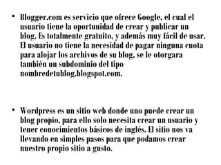 • Blogger.com es servicio que ofrece Google, el cual el
  usuario tiene la oportunidad de crear y publicar un
  blog. Es totalmente gratuito, y además muy fácil de usar.
  El usuario no tiene la necesidad de pagar ninguna cuota
  para alojar los archivos de su blog, se le otorgara
  también un subdominio del tipo
  nombredetublog.blogspot.com.


• Wordpress es un sitio web donde uno puede crear un
  blog propio, para ello solo necesita crear un usuario y
  tener conocimientos básicos de inglés. El sitio nos va
  llevando en simples pasos para que podamos crear
  nuestro propio sitio a gusto.
 
