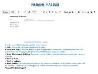 Insertar una imagen se puede hacer de varias formas:
• Subir: Subiríamos una imagen desde el ordenador.
• Desde este blog: Cuando se crea un blog de Blogger se crea una carpeta en Picasa (herramienta de
almacenamiento de Google), donde se almacenan todas las imágenes subidas.
• Desde álbumes web de Picasa: Se pueden insertar imágenes que también estén en otro de nuestros
álbumes.
• Desde el móvil.
• Desde la webcam.
• Desde una URL: También podemos insertar una imagen si insertamos la URL de una imagen que esté
en internet. La dirección de una imagen que esté en internet se consigue con el botón derecho.
“copiar URL de la imagen”

 