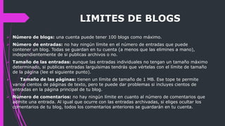 LIMITES DE BLOGS
 Número de blogs: una cuenta puede tener 100 blogs como máximo.
 Número de entradas: no hay ningún límite en el número de entradas que puede
contener un blog. Todas se guardan en tu cuenta (a menos que las elimines a mano),
independientemente de si publicas archivos o no.
 Tamaño de las entradas: aunque las entradas individuales no tengan un tamaño máximo
determinado, si publicas entradas larguísimas tendrás que vértelas con el límite de tamaño
de la página (lee el siguiente punto).
 Tamaño de las páginas: tienen un límite de tamaño de 1 MB. Ese tope te permite
varios cientos de páginas de texto, pero te puede dar problemas si incluyes cientos de
entradas en la página principal de tu blog.
 Número de comentarios: no hay ningún límite en cuanto al número de comentarios que
admite una entrada. Al igual que ocurre con las entradas archivadas, si eliges ocultar los
comentarios de tu blog, todos los comentarios anteriores se guardarán en tu cuenta.
 