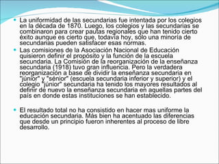 La uniformidad de las secundarias fue intentada por los colegios en la década de 1870. Luego, los colegios y las secundarias se combinaron para crear pautas regionales que han tenido cierto éxito aunque es cierto que, todavía hoy, sólo una minoría de secundarias pueden satisfacer esas normas.  Las comisiones de la Asociación Nacional de Educación quisieron definir el propósito y la función de la escuela secundaria. La Comisión de la reorganización de la enseñanza secundaria (1918) tuvo gran influencia. Pero la verdadera reorganización a base de dividir la enseñanza secundaria en "júnior" y "sénior" (escuela secundaria inferior y superior) y el colegio "júnior" secundaria ha tenido los mayores resultados al definir de nuevo la enseñanza secundaria en aquellas partes del país en donde estas instituciones se han establecido. El resultado total no ha consistido en hacer mas uniforme la educación secundaria. Más bien ha acentuado las diferencias que desde un principio fueron inherentes al proceso de libre desarrollo.   