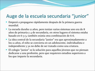 Auge de la escuela secundaria “junior” Empezó a propagarse rápidamente después de la primera guerra mundial. La escuela duraba 12 años, pero tenían varios sistemas uno era de 8 años de primaria y 4 de secundaria, en otros lugares el sistema estaba basado en 6-3-3, también existía otra combinación de 6-6. La idea central de la secundaria “junior” era que aproximadamente a los 12 años, el niño se convierta en un adolescente, individualista e independiente y ya no debe de ser tratado como una criatura. El colegio “junior” es la solución para aquellos jóvenes que no piensan dedicarse a una profesión, pero que requieren estudios superiores a los que imparte la secundaria. 