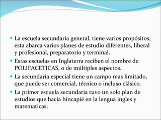 La escuela secundaria general, tiene varios propósitos, esta abarca varios planes de estudio diferentes, liberal y profesional, preparatorio y terminal. Estas escuelas en Inglaterra reciben el nombre de POLIFACETICAS, o de múltiples aspectos. La secundaria especial tiene un campo mas limitado, que puede ser comercial, técnico o incluso clásico. La primer escuela secundaria tuvo un solo plan de estudios que hacía hincapié en la lengua ingles y matematicas. 
