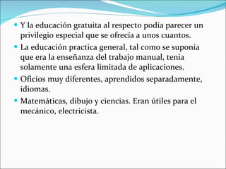 Y la educación gratuita al respecto podía parecer un privilegio especial que se ofrecía a unos cuantos. La educación practica general, tal como se suponía que era la enseñanza del trabajo manual, tenia solamente una esfera limitada de aplicaciones. Oficios muy diferentes, aprendidos separadamente, idiomas. Matemáticas, dibujo y ciencias. Eran útiles para el mecánico, electricista. 
