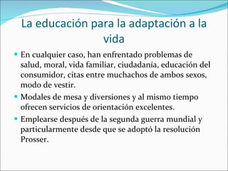 La educación para la adaptación a la vida En cualquier caso, han enfrentado problemas de salud, moral, vida familiar, ciudadanía, educación del consumidor, citas entre muchachos de ambos sexos, modo de vestir. Modales de mesa y diversiones y al mismo tiempo ofrecen servicios de orientación excelentes. Emplearse después de la segunda guerra mundial y particularmente desde que se adoptó la resolución Prosser.  