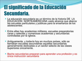 El significado de la Educación Secundaria.   La educación secundaria es un término de la historia DE  LA  EDUCACIÓN  NORTEAMERICANA vasto alcance que abarca las escuelas particulares y públicas para la enseñanza de los adolescentes.  Entre ellas hay academias militares, escuelas preparatorias caras y selectas y numerosas academias y secundarias controladas por la Iglesia.  Antiguamente, y todavía hoy en muchos países, sólo se llamaban escuelas secundarias aquellas secundarias generalmente dedicadas a un sector selecto de las clases superiores únicamente . Bache secundarias preparan para aprender una profesión y es única instrucción secundaria 