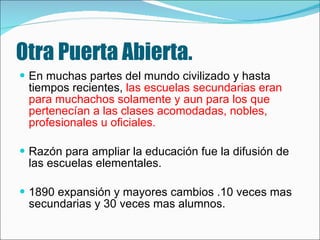 Otra Puerta Abierta. En muchas partes del mundo civilizado y hasta tiempos recientes,  las escuelas secundarias eran para muchachos solamente y aun para los que pertenecían a las clases acomodadas, nobles, profesionales u oficiales.   Razón para ampliar la educación fue la difusión de las escuelas elementales. 1890 expansión y mayores cambios .10 veces mas secundarias y 30 veces mas alumnos. 