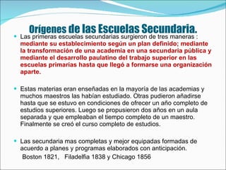 Orígenes  de las Escuelas Secundaria. Las primeras escuelas secundarias surgieron de tres maneras :  mediante su establecimiento según un plan definido; mediante la transformación de una academia en una secundaria pública y mediante el desarrollo paulatino del trabajo superior en las escuelas primarias hasta que llegó a formarse una organización aparte. Estas materias eran enseñadas en la mayoría de las academias y muchos maestros las habían estudiado. Otras pudieron añadirse hasta que se estuvo en condiciones de ofrecer un año completo de estudios superiores. Luego se propusieron dos años en un aula separada y que empleaban el tiempo completo de un maestro. Finalmente se creó el curso completo de estudios.  Las secundaria mas completas y mejor equipadas formadas de acuerdo a planes y programas elaborados con anticipación. Boston 1821,  Filadelfia 1838 y Chicago 1856 