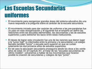Las Escuelas Secundarias uniformes El movimiento para reorganizar grandes áreas del sistema educativo dio una nueva respuesta a la pregunta sobre el carácter de la escuela secundaria.   El movimiento iniciado para dar carácter de uniforme a las pre­paratorias fue un paso en esta reorganización y él siguiente fue el empeño en definir las relaciones entre las escuelas elementales, las secundarias y las de estudios superiores y para estrechar los lazos entre estas instituciones.  El deseo de lograr esta vinculación fue una de las razones que dieron lugar a la "junior high" (o intermedia entre la primaria y la secundaria) y al colegio llamado también "júnior" o escuela semi superior en que se cursan solamente los dos primeros años de estudios superiores.  En tal caso la educación secundaria proseguiría desde los doce a los veinte años de edad. En el Capítulo  XV,  al tratar de las "escuelas secundarias de último modelo", volveremos a hablar de los movimientos que hicieron posible la creación de secundarias y colegios de tipo "júnior".   