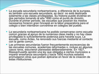 La escuela secundaria norteamericana, a diferencia de la europea, es también una escuela secundaria, es decir: no está destinada solamente a las clases privilegiadas. Su historia puede dividirse en dos períodos tomando al año 1890 como el punto de división. Durante el primer período, las escuelas que poseían los medios necesarios hicieron gran hincapié en la labor preparatoria para el colegio o bien intentaron convertirse en colegios del pueblo.   La secundaria norteamericana ha podido conservarse como escuela común gracias al apoyo de la numerosa clase media y no hay clase privilegiada lo suficientemente poderosa para hacerla suya. La escuela, como Anteo, ha renovado sus fuerzas mediante el contacto con la gente común.  Las primeras secundarias fueron frecuentemente excrecencias de las escuelas comunes, academias reformadas o, incluso en algunos casos raros, estuvieron planeadas deliberadamente. En 1827, Massachusetts aprobó una ley que obligaba a ciertos municipios a impartir enseñanza secundaria y hacia 1850 muchos estados promulgaron otras que podían aplicarse en favor de la creación de estas instituciones. 