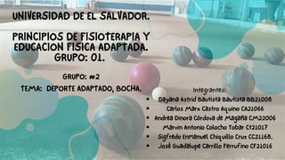 UNIVERSIDAD DE EL SALVADOR.
PRINCIPIOS DE FISIOTERAPIA Y
EDUCACION FISICA ADAPTADA.
GRUPO: 01.
GRUPO: #2
TEMA: DEPORTE ADAPTADO, BOCHA.
Dayana Astrid Bautista Bautista BB21008
Carlos Marx Castro Aquino CA21066
Andrea Dinora Córdova de Magaña CM22006
Marvin Antonio Colocho Tobar Ct21017
Sigfredo Enmanuel Chiquillo Cruz CC21168.
José Guadalupe Carrillo Ferrufino CF21016
Integrantes:
 