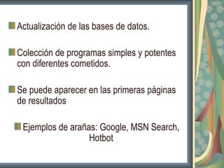 Actualización de las bases de datos.

Colección de programas simples y potentes
con diferentes cometidos.

Se puede aparecer en las primeras páginas
de resultados

 Ejemplos de arañas: Google, MSN Search,
                  Hotbot
 