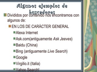 Algunos ejemplos de
              buscadores
Divididos por contenido nos encontramos con
algunos de:
   EN LOS DE CARÁCTER GENERAL
     Alexa Internet
     Ask.com(antiguamente Ask Jeeves)
     Baidu (China)
     Bing (antiguamente Live Search)
     Google
     Virgilio.it (Italia)
     Yahoo Search!
 