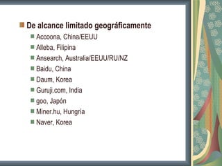 De alcance limitado geográficamente
  Accoona, China/EEUU
  Alleba, Filipina
  Ansearch, Australia/EEUU/RU/NZ
  Baidu, China
  Daum, Korea
  Guruji.com, India
  goo, Japón
  Miner.hu, Hungría
  Naver, Korea
 