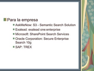 Para la empresa
    AskMeNow: S3 - Semantic Search Solution
    Exalead: exalead one:enterprise
    Microsoft: SharePoint Search Services
    Oracle Corporation: Secure Enterprise
    Search 10g
    SAP: TREX
 