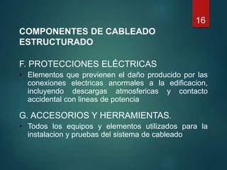 16
COMPONENTES DE CABLEADO
ESTRUCTURADO
F. PROTECCIONES ELÉCTRICAS
• Elementos que previenen el daño producido por las
conexiones electricas anormales a la edificacion,
incluyendo descargas atmosfericas y contacto
accidental con lineas de potencia
G. ACCESORIOS Y HERRAMIENTAS.
• Todos los equipos y elementos utilizados para la
instalacion y pruebas del sistema de cableado
 
