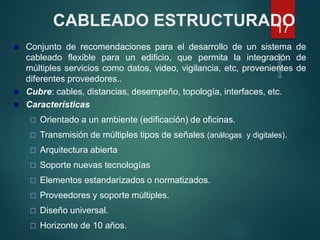 CABLEADO ESTRUCTURADO
 Conjunto de recomendaciones para el desarrollo de un sistema de
cableado flexible para un edificio, que permita la integración de
múltiples servicios como datos, video, vigilancia, etc, provenientes de
diferentes proveedores..
 Cubre: cables, distancias, desempeño, topología, interfaces, etc.
 Características
 Orientado a un ambiente (edificación) de oficinas.
 Transmisión de múltiples tipos de señales (análogas y digitales).
 Arquitectura abierta
 Soporte nuevas tecnologías
 Elementos estandarizados o normatizados.
 Proveedores y soporte múltiples.
 Diseño universal.
 Horizonte de 10 años.
17
 