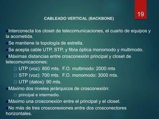 CABLEADO VERTICAL (BACKBONE)
Interconecta los closet de telecomunicaciones, el cuarto de equipos y
la acometida.
Se mantiene la topología de estrella.
Se acepta cable UTP, STP, y fibra óptica monomodo y multimodo.
Máximas distancias entre crosconexión principal y closet de
telecomunicaciones:
 UTP (voz): 800 mts. F.O. multimodo: 2000 mts
 STP (voz): 700 mts. F.O. monomodo: 3000 mts.
 UTP (datos): 90 mts.
Máximo dos niveles jerárquicos de crosconexión:
 principal e intermedio.
Máximo una crosconexión entre el principal y el closet.
No más de tres crosconexiones entre dos crosconectores
horizontales.
19
 