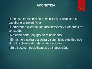 ACOMETIDA
Consiste en la entrada al edificio y la conexión al
backbone entre edificios.
Comprende el cable, las protecciones y elementos de
conexión.
No debe haber equipo no relacionado.
El mismo aterrizaje a tierra y suministro eléctrico que
el de los closets de telecomunicaciones.
Sitio seco sin posibilidades de inundación.
23
 