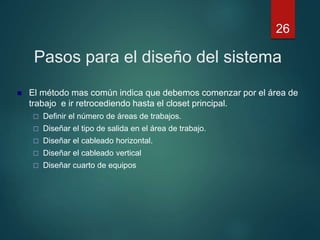 Pasos para el diseño del sistema
 El método mas común indica que debemos comenzar por el área de
trabajo e ir retrocediendo hasta el closet principal.
 Definir el número de áreas de trabajos.
 Diseñar el tipo de salida en el área de trabajo.
 Diseñar el cableado horizontal.
 Diseñar el cableado vertical
 Diseñar cuarto de equipos
26
 