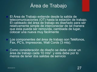 Área de Trabajo
 El Área de Trabajo extiende desde la salida de
telecomunicaciones (OT) hasta la estación de trabajo.
El cableado del área de trabajo es diseñado para ser
relativamente simple de interconectar de tal manera
que ésta pueda ser removida, cambiada de lugar,
colocar una nueva muy fácilmente
 Los componentes del área de trabajo son Teléfonos,
Fax, PC’s, Impresoras, Wall Cords (3 mts).
 Como consideración de diseño se debe ubicar un
área de trabajo cada 10 mts2 y esta debe por lo
menos de tener dos salidas de servicio
27
 