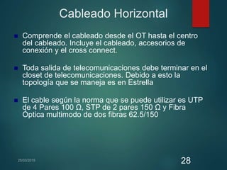 Cableado Horizontal
 Comprende el cableado desde el OT hasta el centro
del cableado. Incluye el cableado, accesorios de
conexión y el cross connect.
 Toda salida de telecomunicaciones debe terminar en el
closet de telecomunicaciones. Debido a esto la
topología que se maneja es en Estrella
 El cable según la norma que se puede utilizar es UTP
de 4 Pares 100 Ω, STP de 2 pares 150 Ω y Fibra
Óptica multimodo de dos fibras 62.5/150
28
 
