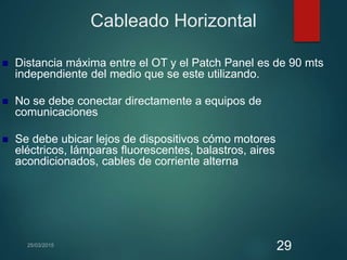 Cableado Horizontal
 Distancia máxima entre el OT y el Patch Panel es de 90 mts
independiente del medio que se este utilizando.
 No se debe conectar directamente a equipos de
comunicaciones
 Se debe ubicar lejos de dispositivos cómo motores
eléctricos, lámparas fluorescentes, balastros, aires
acondicionados, cables de corriente alterna
29
 