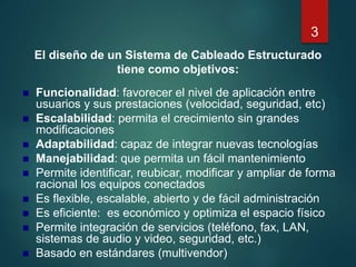 El diseño de un Sistema de Cableado Estructurado
tiene como objetivos:
 Funcionalidad: favorecer el nivel de aplicación entre
usuarios y sus prestaciones (velocidad, seguridad, etc)
 Escalabilidad: permita el crecimiento sin grandes
modificaciones
 Adaptabilidad: capaz de integrar nuevas tecnologías
 Manejabilidad: que permita un fácil mantenimiento
 Permite identificar, reubicar, modificar y ampliar de forma
racional los equipos conectados
 Es flexible, escalable, abierto y de fácil administración
 Es eficiente: es económico y optimiza el espacio físico
 Permite integración de servicios (teléfono, fax, LAN,
sistemas de audio y video, seguridad, etc.)
 Basado en estándares (multivendor)
3
 
