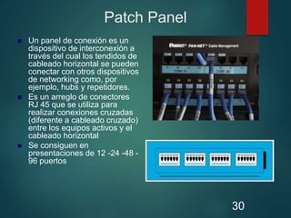 Patch Panel
 Un panel de conexión es un
dispositivo de interconexión a
través del cual los tendidos de
cableado horizontal se pueden
conectar con otros dispositivos
de networking como, por
ejemplo, hubs y repetidores.
 Es un arreglo de conectores
RJ 45 que se utiliza para
realizar conexiones cruzadas
(diferente a cableado cruzado)
entre los equipos activos y el
cableado horizontal
 Se consiguen en
presentaciones de 12 -24 -48 -
96 puertos
30
 
