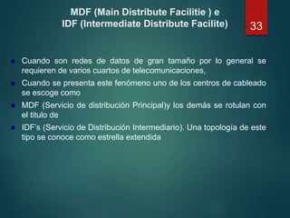 MDF (Main Distribute Facilitie ) e
IDF (Intermediate Distribute Facilite)
 Cuando son redes de datos de gran tamaño por lo general se
requieren de varios cuartos de telecomunicaciones,
 Cuando se presenta este fenómeno uno de los centros de cableado
se escoge como
 MDF (Servicio de distribución Principal)y los demás se rotulan con
el titulo de
 IDF’s (Servicio de Distribución Intermediario). Una topología de este
tipo se conoce como estrella extendida
33
 