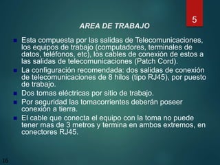 AREA DE TRABAJO
 Esta compuesta por las salidas de Telecomunicaciones,
los equipos de trabajo (computadores, terminales de
datos, teléfonos, etc), los cables de conexión de estos a
las salidas de telecomunicaciones (Patch Cord).
 La configuración recomendada: dos salidas de conexión
de telecomunicaciones de 8 hilos (tipo RJ45), por puesto
de trabajo.
 Dos tomas eléctricas por sitio de trabajo.
 Por seguridad las tomacorrientes deberán poseer
conexión a tierra.
 El cable que conecta el equipo con la toma no puede
tener mas de 3 metros y termina en ambos extremos, en
conectores RJ45.
5
16
 