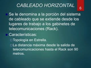 CABLEADO HORIZONTAL
 Se le denomina a la porción del sistema
de cableado que se extiende desde los
lugares de trabajo a los gabinetes de
telecomunicaciones (Rack).
 Características:
Topología en Estrella.
La distancia máxima desde la salida de
telecomunicaciones hasta el Rack son 90
metros.
6
 
