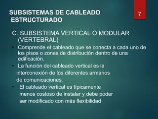 7SUBSISTEMAS DE CABLEADO
ESTRUCTURADO
C. SUBSISTEMA VERTICAL O MODULAR
(VERTEBRAL)
• Comprende el cableado que se conecta a cada uno de
los pisos o zonas de distribución dentro de una
edificación.
• La función del cableado vertical es la
interconexión de los diferentes armarios
de comunicaciones.
• El cableado vertical es típicamente
menos costoso de instalar y debe poder
ser modificado con más flexibilidad
 