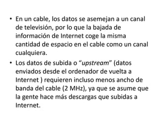 • En un cable, los datos se asemejan a un canal
  de televisión, por lo que la bajada de
  información de Internet coge la misma
  cantidad de espacio en el cable como un canal
  cualquiera.
• Los datos de subida o “upstream” (datos
  enviados desde el ordenador de vuelta a
  Internet ) requieren incluso menos ancho de
  banda del cable (2 MHz), ya que se asume que
  la gente hace más descargas que subidas a
  Internet.
 