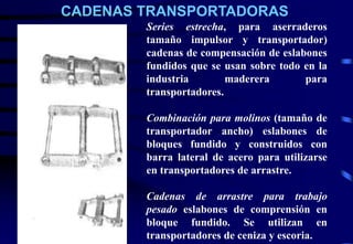CADENAS TRANSPORTADORAS 
Series estrecha, para aserraderos 
tamaño impulsor y transportador) 
cadenas de compensación de eslabones 
fundidos que se usan sobre todo en la 
industria maderera para 
transportadores. 
Combinación para molinos (tamaño de 
transportador ancho) eslabones de 
bloques fundido y construidos con 
barra lateral de acero para utilizarse 
en transportadores de arrastre. 
Cadenas de arrastre para trabajo 
pesado eslabones de comprensión en 
bloque fundido. Se utilizan en 
transportadores de ceniza y escoria. 
 