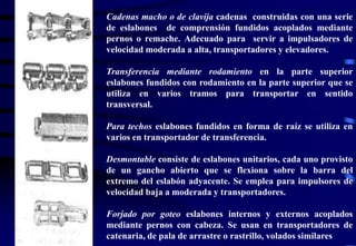 Cadenas macho o de clavija cadenas construidas con una serie 
de eslabones de comprensión fundidos acoplados mediante 
pernos o remache. Adecuado para servir a impulsadores de 
velocidad moderada a alta, transportadores y elevadores. 
Transferencia mediante rodamiento en la parte superior 
eslabones fundidos con rodamiento en la parte superior que se 
utiliza en varios tramos para transportar en sentido 
transversal. 
Para techos eslabones fundidos en forma de raíz se utiliza en 
varios en transportador de transferencia. 
Desmontable consiste de eslabones unitarios, cada uno provisto 
de un gancho abierto que se flexiona sobre la barra del 
extremo del eslabón adyacente. Se emplea para impulsores de 
velocidad baja a moderada y transportadores. 
Forjado por goteo eslabones internos y externos acoplados 
mediante pernos con cabeza. Se usan en transportadores de 
catenaria, de pala de arrastre o rastrillo, volados similares 
 