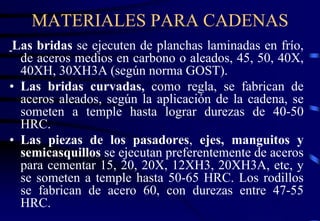 MATERIALES PARA CADENAS 
Las bridas se ejecuten de planchas laminadas en frío, 
de aceros medios en carbono o aleados, 45, 50, 40X, 
40XH, 30XH3A (según norma GOST). 
• Las bridas curvadas, como regla, se fabrican de 
aceros aleados, según la aplicación de la cadena, se 
someten a temple hasta lograr durezas de 40-50 
HRC. 
• Las piezas de los pasadores, ejes, manguitos y 
semicasquillos se ejecutan preferentemente de aceros 
para cementar 15, 20, 20X, 12XH3, 20XH3A, etc, y 
se someten a temple hasta 50-65 HRC. Los rodillos 
se fabrican de acero 60, con durezas entre 47-55 
HRC. 
 