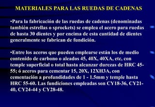 MATERIALES PARA LAS RUEDAS DE CADENAS 
•Para la fabricación de las ruedas de cadenas (denominadas 
también estrellas o sprockets) se emplea el acero para ruedas 
de hasta 30 dientes y por encima de esta cantidad de dientes 
generalmente se fabrican de fundición. 
•Entre los aceros que pueden emplearse están los de medio 
contenido de carbono o aleados 45, 40X, 40XA, etc, con 
temple superficial o total hasta alcanzar durezas de HRC 45- 
55; ó aceros para cementar 15, 20X, 12XH3A, con 
cementación a profundidades de 1 - 1.5mm y temple hasta 
HRC 55-60. Las fundiciones empleadas son CY18-36, CY21- 
40, CY24-44 y CY28-48. 
 