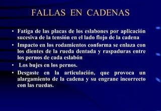 FALLAS EN CADENAS 
• Fatiga de las placas de los eslabones por aplicación 
sucesiva de la tensión en el lado flojo de la cadena 
• Impacto en los rodamientos conforma se enlaza con 
los dientes de la rueda dentada y raspaduras entre 
los pernos de cada eslabón 
• Los bujes en los pernos. 
• Desgaste en la articulación, que provoca un 
alargamiento de la cadena y su engrane incorrecto 
con las ruedas. 
 