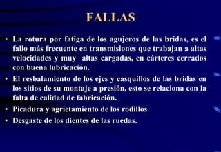 FALLAS 
• La rotura por fatiga de los agujeros de las bridas, es el 
fallo más frecuente en transmisiones que trabajan a altas 
velocidades y muy altas cargadas, en cárteres cerrados 
con buena lubricación. 
• El resbalamiento de los ejes y casquillos de las bridas en 
los sitios de su montaje a presión, esto se relaciona con la 
falta de calidad de fabricación. 
• Picadura y agrietamiento de los rodillos. 
• Desgaste de los dientes de las ruedas. 
 