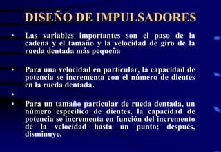 DISEÑO DE IMPULSADORES 
• Las variables importantes son el paso de la 
cadena y el tamaño y la velocidad de giro de la 
rueda dentada más pequeña 
• Para una velocidad en particular, la capacidad de 
potencia se incrementa con el número de dientes 
en la rueda dentada. 
• 
• Para un tamaño particular de rueda dentada, un 
número especifico de dientes, la capacidad de 
potencia se incrementa en función del incremento 
de la velocidad hasta un punto; después, 
disminuye. 
 
